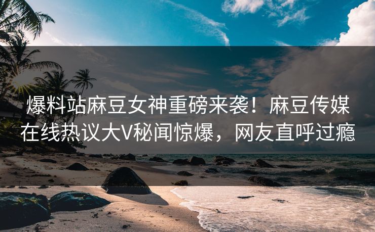 爆料站麻豆女神重磅来袭！麻豆传媒在线热议大V秘闻惊爆，网友直呼过瘾
