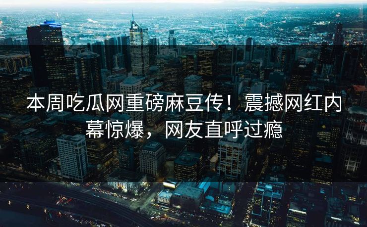本周吃瓜网重磅麻豆传！震撼网红内幕惊爆，网友直呼过瘾