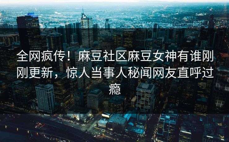 全网疯传！麻豆社区麻豆女神有谁刚刚更新，惊人当事人秘闻网友直呼过瘾