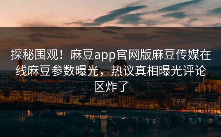 探秘围观！麻豆app官网版麻豆传媒在线麻豆参数曝光，热议真相曝光评论区炸了