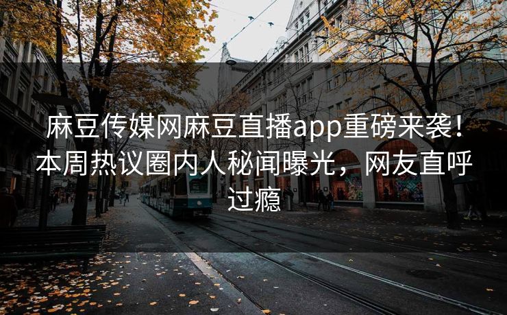 麻豆传媒网麻豆直播app重磅来袭！本周热议圈内人秘闻曝光，网友直呼过瘾