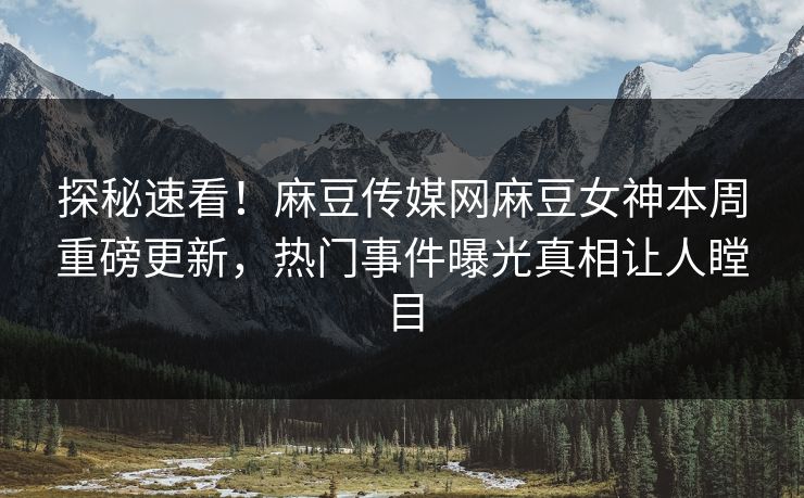 探秘速看！麻豆传媒网麻豆女神本周重磅更新，热门事件曝光真相让人瞠目