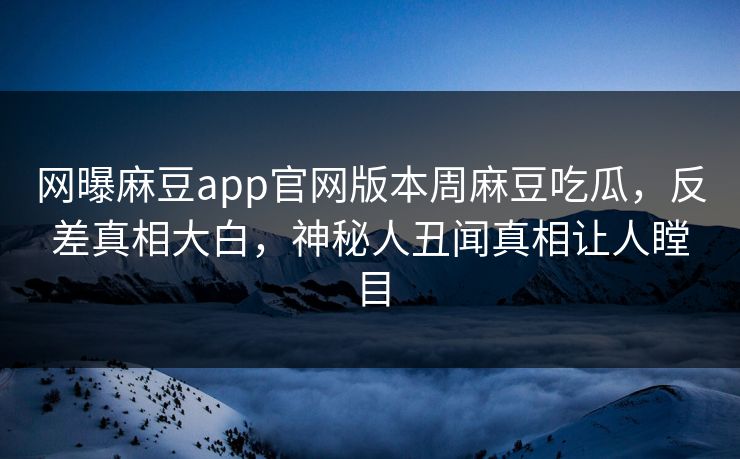 网曝麻豆app官网版本周麻豆吃瓜，反差真相大白，神秘人丑闻真相让人瞠目