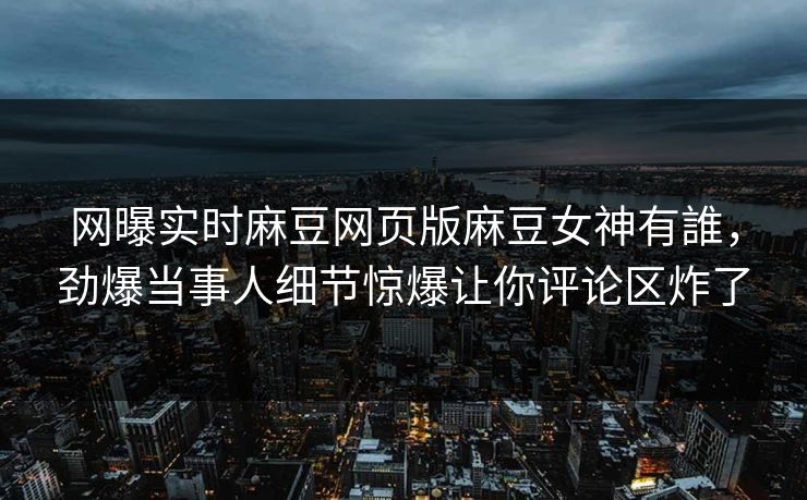 网曝实时麻豆网页版麻豆女神有誰，劲爆当事人细节惊爆让你评论区炸了
