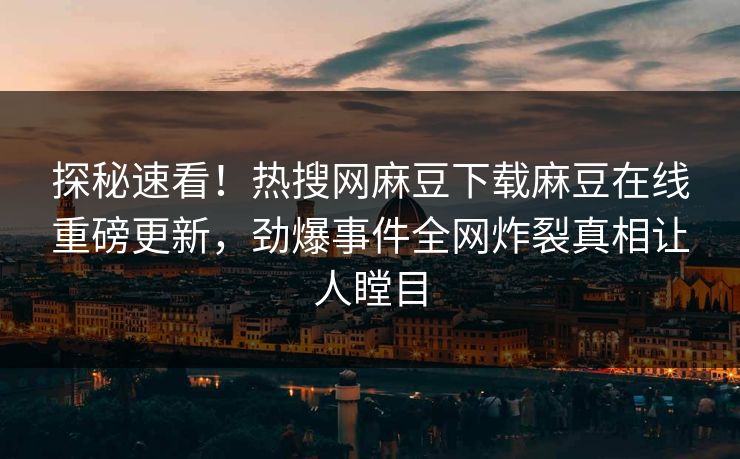 探秘速看！热搜网麻豆下载麻豆在线重磅更新，劲爆事件全网炸裂真相让人瞠目
