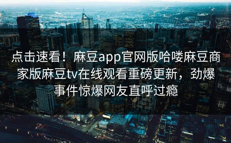 点击速看！麻豆app官网版哈喽麻豆商家版麻豆tv在线观看重磅更新，劲爆事件惊爆网友直呼过瘾