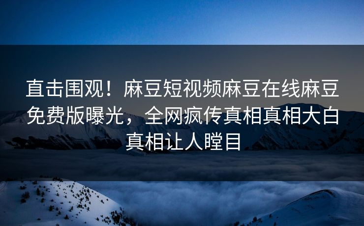 直击围观！麻豆短视频麻豆在线麻豆免费版曝光，全网疯传真相真相大白真相让人瞠目