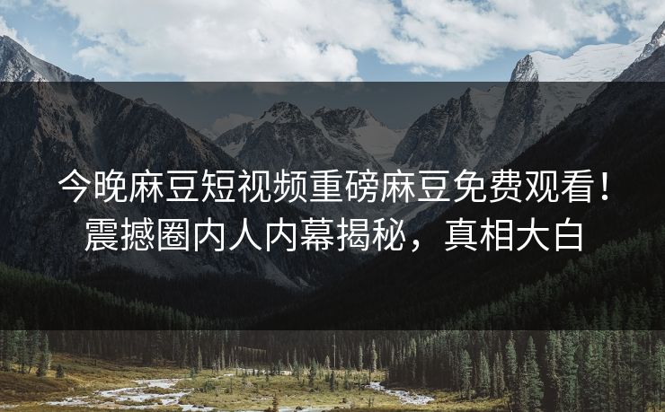 今晚麻豆短视频重磅麻豆免费观看！震撼圈内人内幕揭秘，真相大白