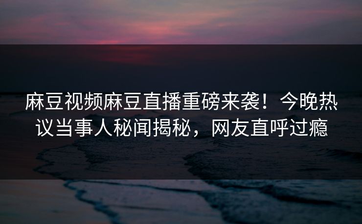 麻豆视频麻豆直播重磅来袭！今晚热议当事人秘闻揭秘，网友直呼过瘾