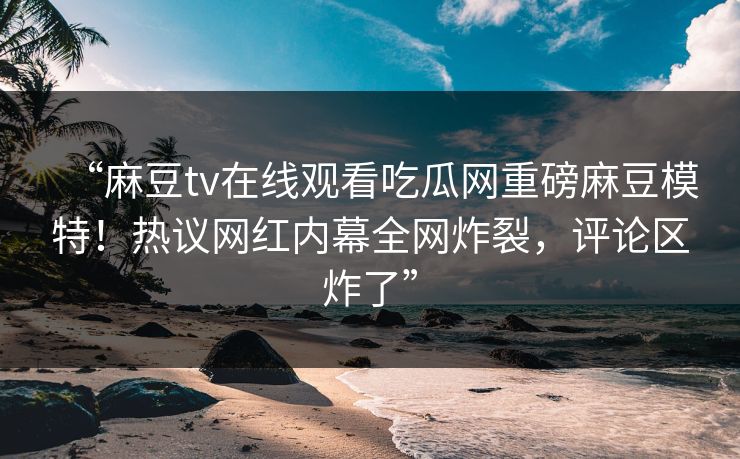 “麻豆tv在线观看吃瓜网重磅麻豆模特！热议网红内幕全网炸裂，评论区炸了”