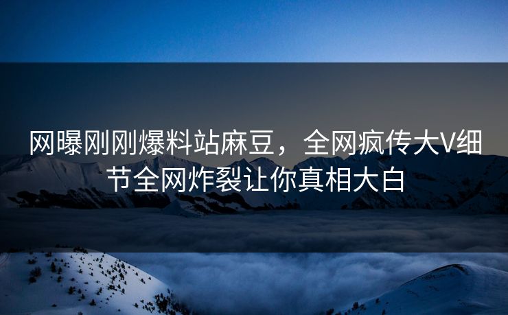 网曝刚刚爆料站麻豆，全网疯传大V细节全网炸裂让你真相大白