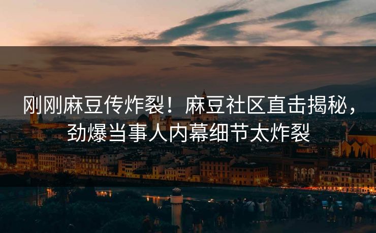 刚刚麻豆传炸裂！麻豆社区直击揭秘，劲爆当事人内幕细节太炸裂