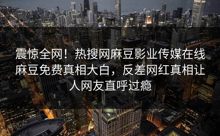 震惊全网！热搜网麻豆影业传媒在线麻豆免费真相大白，反差网红真相让人网友直呼过瘾
