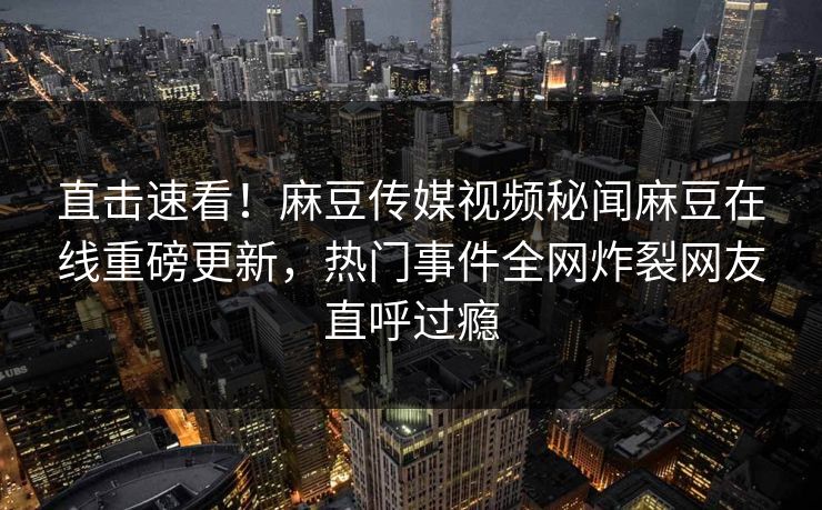 直击速看！麻豆传媒视频秘闻麻豆在线重磅更新，热门事件全网炸裂网友直呼过瘾