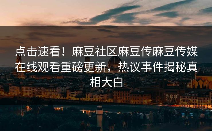 点击速看！麻豆社区麻豆传麻豆传媒在线观看重磅更新，热议事件揭秘真相大白