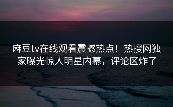 麻豆tv在线观看震撼热点！热搜网独家曝光惊人明星内幕，评论区炸了