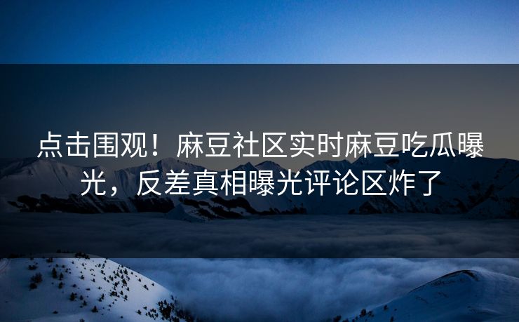 点击围观！麻豆社区实时麻豆吃瓜曝光，反差真相曝光评论区炸了