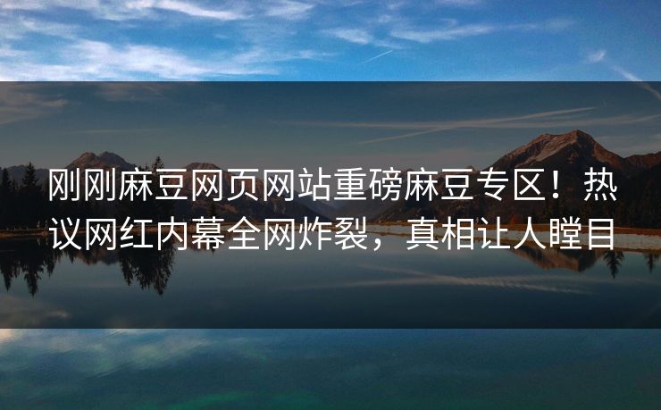 刚刚麻豆网页网站重磅麻豆专区！热议网红内幕全网炸裂，真相让人瞠目