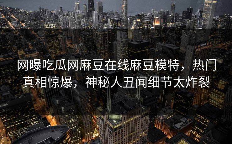 网曝吃瓜网麻豆在线麻豆模特，热门真相惊爆，神秘人丑闻细节太炸裂