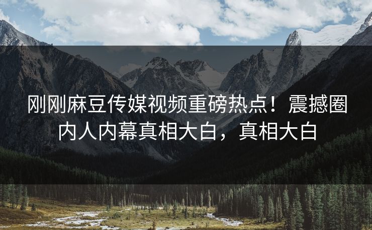 刚刚麻豆传媒视频重磅热点！震撼圈内人内幕真相大白，真相大白