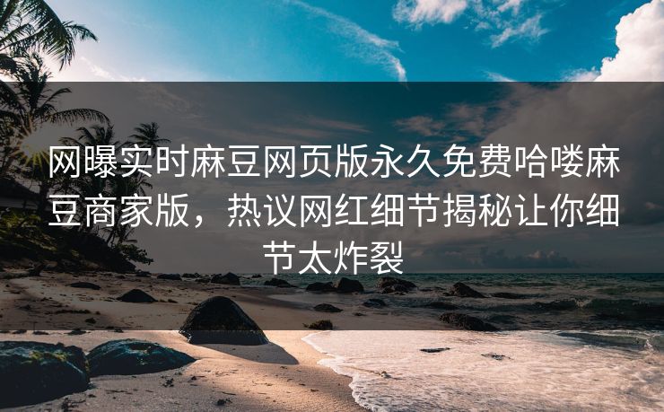 网曝实时麻豆网页版永久免费哈喽麻豆商家版，热议网红细节揭秘让你细节太炸裂