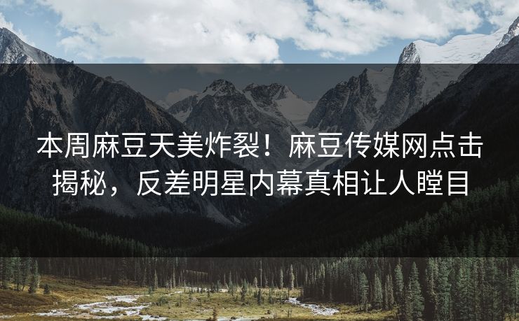本周麻豆天美炸裂！麻豆传媒网点击揭秘，反差明星内幕真相让人瞠目