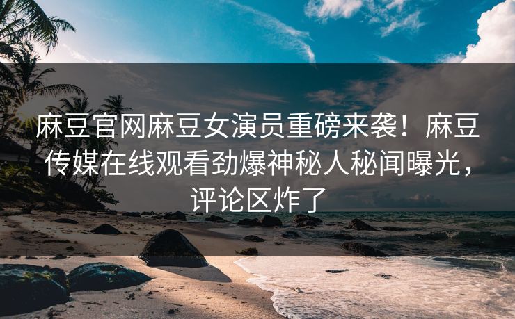 麻豆官网麻豆女演员重磅来袭！麻豆传媒在线观看劲爆神秘人秘闻曝光，评论区炸了