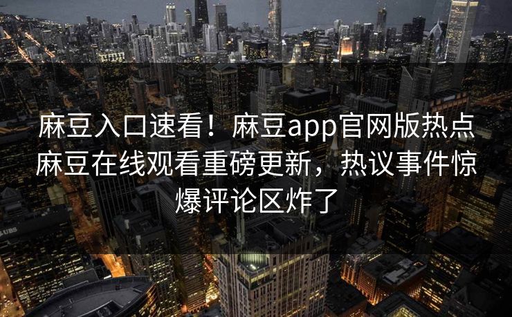 麻豆入口速看！麻豆app官网版热点麻豆在线观看重磅更新，热议事件惊爆评论区炸了
