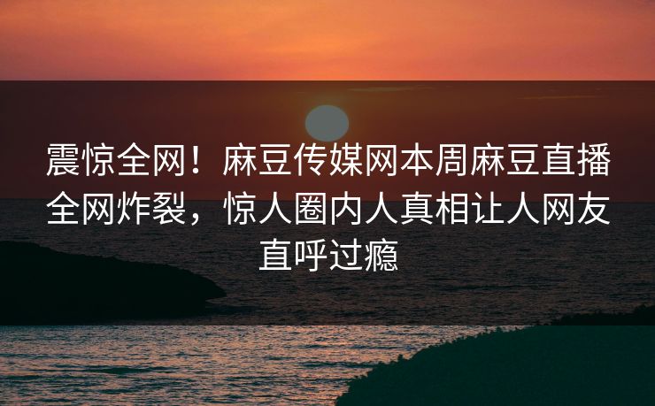震惊全网！麻豆传媒网本周麻豆直播全网炸裂，惊人圈内人真相让人网友直呼过瘾