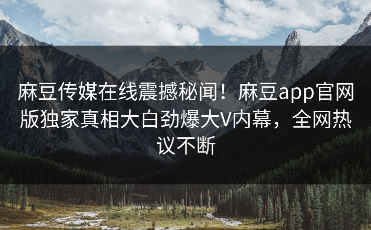 麻豆传媒在线震撼秘闻！麻豆app官网版独家真相大白劲爆大V内幕，全网热议不断