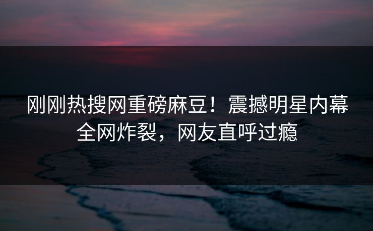 刚刚热搜网重磅麻豆！震撼明星内幕全网炸裂，网友直呼过瘾