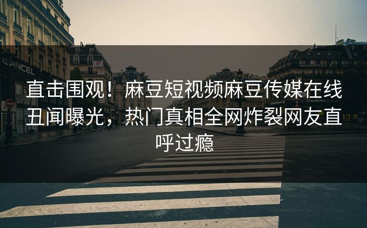 直击围观！麻豆短视频麻豆传媒在线丑闻曝光，热门真相全网炸裂网友直呼过瘾