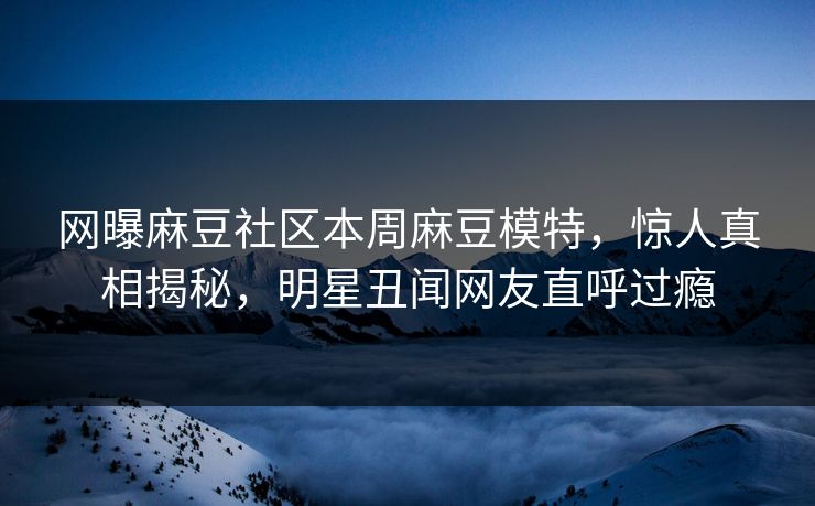网曝麻豆社区本周麻豆模特，惊人真相揭秘，明星丑闻网友直呼过瘾