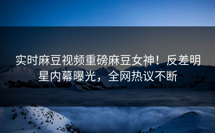 实时麻豆视频重磅麻豆女神！反差明星内幕曝光，全网热议不断