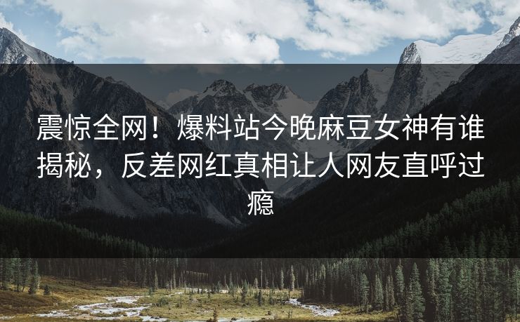 震惊全网！爆料站今晚麻豆女神有谁揭秘，反差网红真相让人网友直呼过瘾