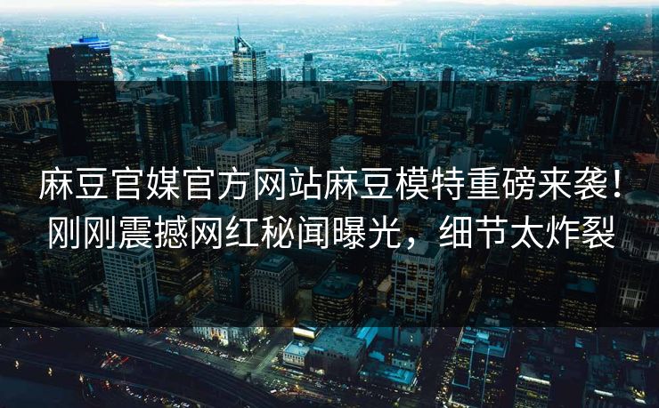 麻豆官媒官方网站麻豆模特重磅来袭！刚刚震撼网红秘闻曝光，细节太炸裂