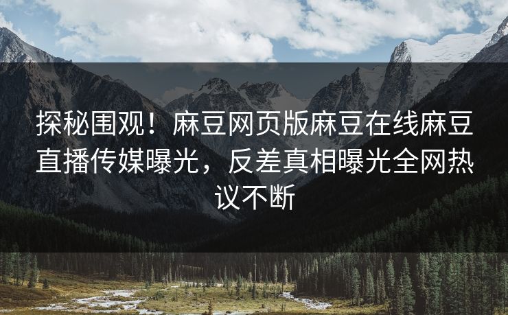 探秘围观！麻豆网页版麻豆在线麻豆直播传媒曝光，反差真相曝光全网热议不断