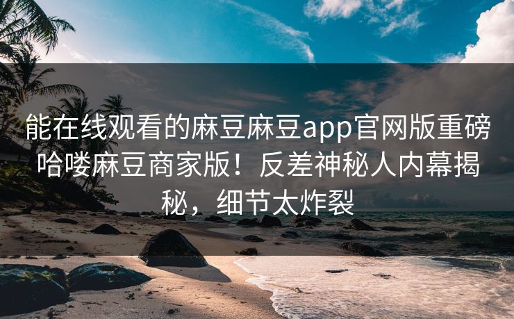 能在线观看的麻豆麻豆app官网版重磅哈喽麻豆商家版！反差神秘人内幕揭秘，细节太炸裂