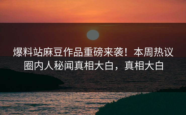 爆料站麻豆作品重磅来袭！本周热议圈内人秘闻真相大白，真相大白