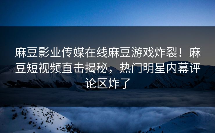 麻豆影业传媒在线麻豆游戏炸裂！麻豆短视频直击揭秘，热门明星内幕评论区炸了