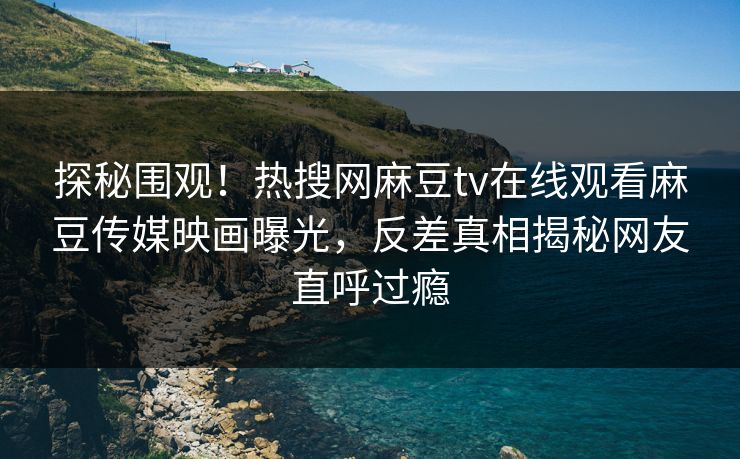 探秘围观！热搜网麻豆tv在线观看麻豆传媒映画曝光，反差真相揭秘网友直呼过瘾