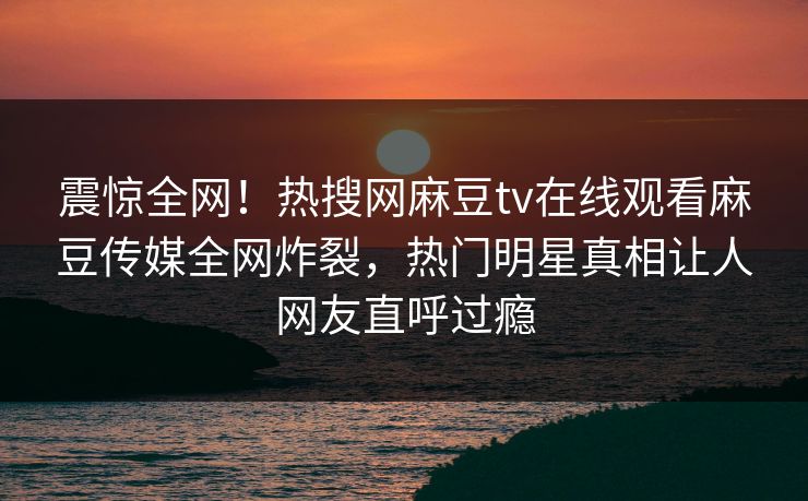 震惊全网！热搜网麻豆tv在线观看麻豆传媒全网炸裂，热门明星真相让人网友直呼过瘾