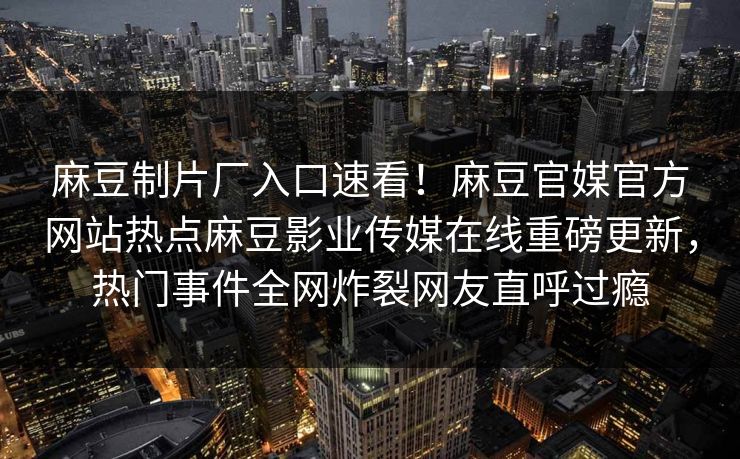 麻豆制片厂入口速看！麻豆官媒官方网站热点麻豆影业传媒在线重磅更新，热门事件全网炸裂网友直呼过瘾