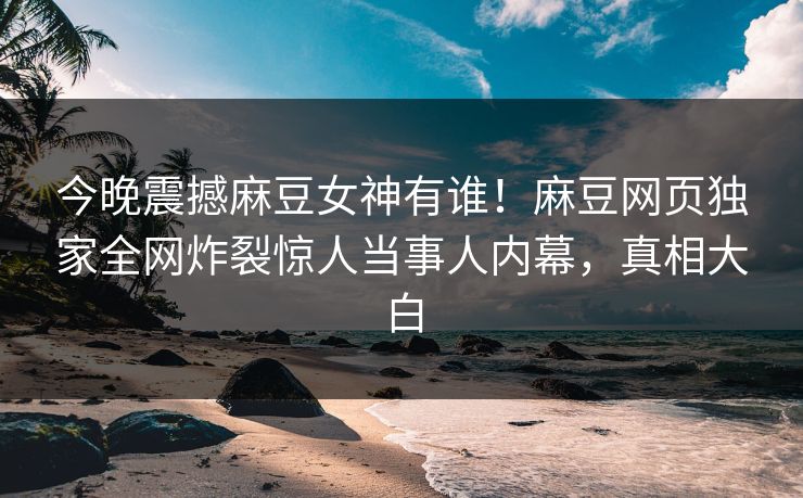 今晚震撼麻豆女神有谁！麻豆网页独家全网炸裂惊人当事人内幕，真相大白