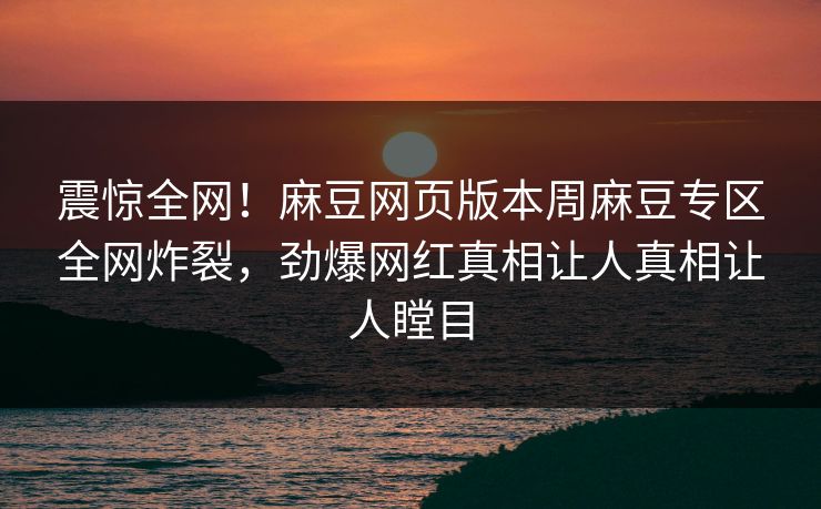 震惊全网！麻豆网页版本周麻豆专区全网炸裂，劲爆网红真相让人真相让人瞠目