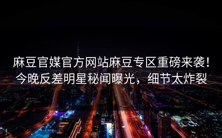 麻豆官媒官方网站麻豆专区重磅来袭！今晚反差明星秘闻曝光，细节太炸裂