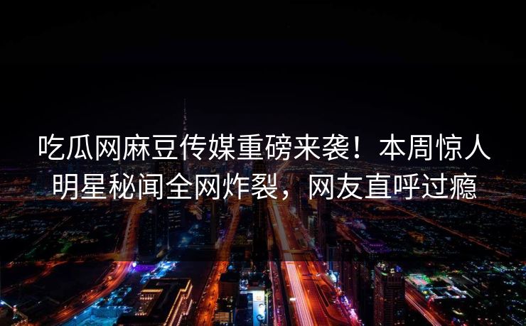 吃瓜网麻豆传媒重磅来袭！本周惊人明星秘闻全网炸裂，网友直呼过瘾
