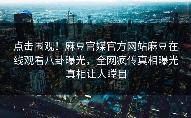 点击围观！麻豆官媒官方网站麻豆在线观看八卦曝光，全网疯传真相曝光真相让人瞠目