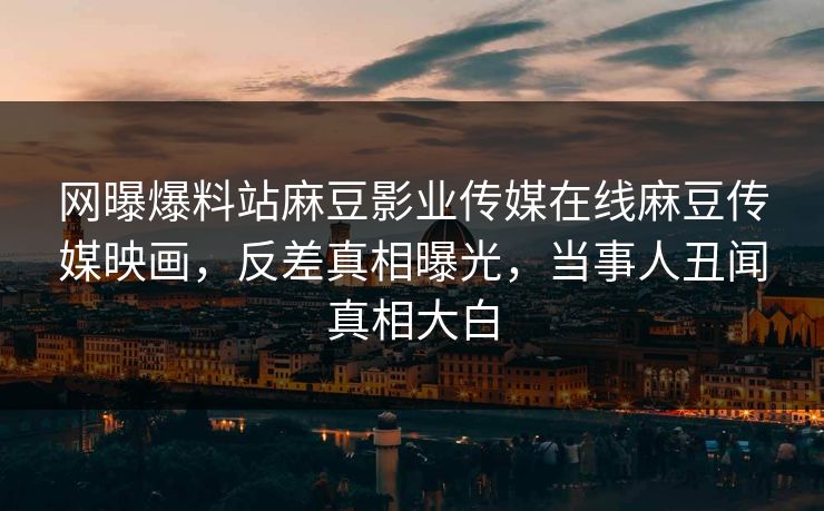 网曝爆料站麻豆影业传媒在线麻豆传媒映画，反差真相曝光，当事人丑闻真相大白