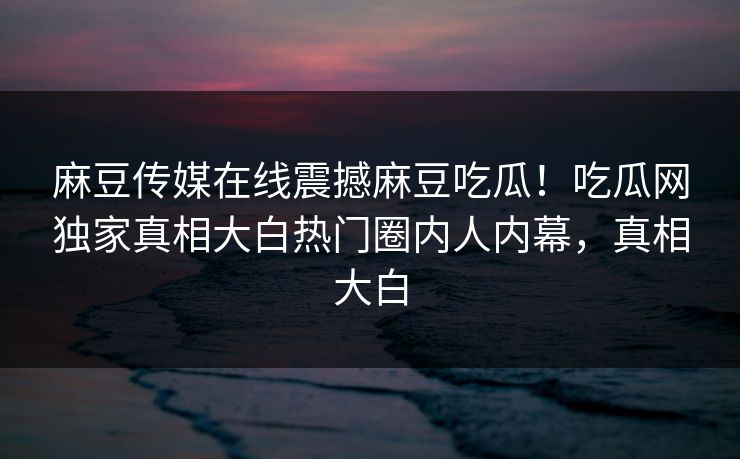 麻豆传媒在线震撼麻豆吃瓜！吃瓜网独家真相大白热门圈内人内幕，真相大白